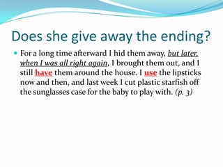 Does she give away the ending?For a long time afterward I hid them away, but later, when I was all right again, I brought them out, and I still have them around the house. I use the lipsticks now and then, and last week I cut plastic starfish off the sunglasses case for the baby to play with. (p. 3)