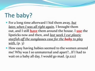 The baby?For a long time afterward I hid them away, but later, when I was all right again, I brought them out, and I still have them around the house. I use the lipsticks now and then, and last week I cut plastic starfish off the sunglasses case for the baby to play with. (p. 3)How easy having babies seemed to the women around me! Why was I so unmaternal and apart?...If I had to wait on a baby all day, I would go mad. (p.222)