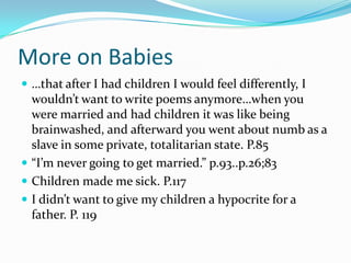 …that after I had children I would feel differently, I wouldn’t want to write poems anymore…when you were married and had children it was like being brainwashed, and afterward you went about numb as a slave in some private, totalitarian state. P.85“I’m never going to get married.” p.93..p.26;83Children made me sick. P.117I didn’t want to give my children a hypocrite for a father. P. 119More on Babies