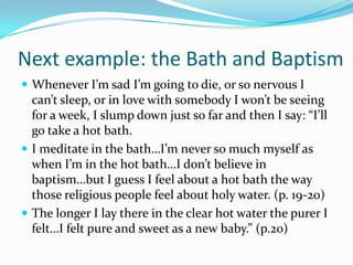Next example: the Bath and BaptismWhenever I’m sad I’m going to die, or so nervous I can’t sleep, or in love with somebody I won’t be seeing for a week, I slump down just so far and then I say: “I’ll go take a hot bath.I meditate in the bath…I’m never so much myself as when I’m in the hot bath…I don’t believe in baptism…but I guess I feel about a hot bath the way those religious people feel about holy water. (p. 19-20)The longer I lay there in the clear hot water the purer I felt…I felt pure and sweet as a new baby.” (p.20)