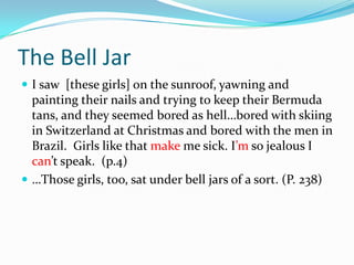 The Bell JarI saw  [these girls] on the sunroof, yawning and painting their nails and trying to keep their Bermuda tans, and they seemed bored as hell…bored with skiing in Switzerland at Christmas and bored with the men in Brazil.  Girls like that make me sick. I’m so jealous I can’t speak.  (p.4)…Those girls, too, sat under bell jars of a sort. (P. 238) 