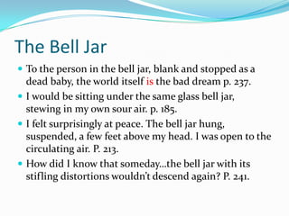 The Bell JarTo the person in the bell jar, blank and stopped as a dead baby, the world itself is the bad dream p. 237.I would be sitting under the same glass bell jar, stewing in my own sour air. p. 185.I felt surprisingly at peace. The bell jar hung, suspended, a few feet above my head. I was open to the circulating air. P. 213.How did I know that someday…the bell jar with its stifling distortions wouldn’t descend again? P. 241.