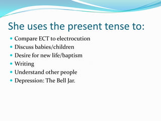 She uses the present tense to: Compare ECT to electrocutionDiscuss babies/childrenDesire for new life/baptismWritingUnderstand other peopleDepression: The Bell Jar.