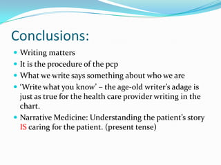 Conclusions: Writing mattersIt is the procedure of the pcpWhat we write says something about who we are‘Write what you know’ – the age-old writer’s adage is just as true for the health care provider writing in the chart.Narrative Medicine: Understanding the patient’s story IS caring for the patient. (present tense)