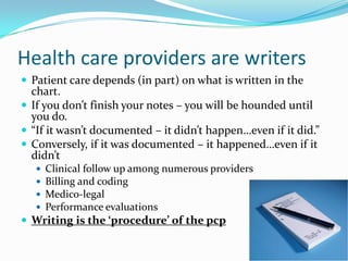 Health care providers are writersPatient care depends (in part) on what is written in the chart.If you don’t finish your notes – you will be hounded until you do.“If it wasn’t documented – it didn’t happen…even if it did.” Conversely, if it was documented – it happened…even if it didn’tClinical follow up among numerous providersBilling and codingMedico-legalPerformance evaluationsWriting is the ‘procedure’ of the pcp