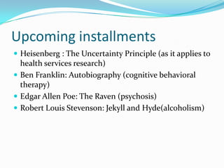 Upcoming installmentsHeisenberg : The Uncertainty Principle (as it applies to health services research)Ben Franklin: Autobiography (cognitive behavioral therapy)Edgar Allen Poe: The Raven (psychosis)Robert Louis Stevenson: Jekyll and Hyde(alcoholism)