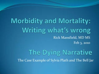 Morbidity and Mortality:Writing what’s wrong Rick Mansfield, MD MS Feb 3, 2010 The Dying Narrative The Case Example of Sylvia Plath and The Bell Jar 