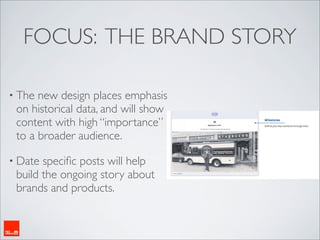 FOCUS: THE BRAND STORY

• The new design places emphasis
 on historical data, and will show
 content with high “importance”
 to a broader audience.

• Date speciﬁc posts will help
 build the ongoing story about
 brands and products.
 