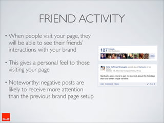 FRIEND ACTIVITY
• When   people visit your page, they
 will be able to see their friends’
 interactions with your brand

• This gives a personal feel to those
 visiting your page

• Noteworthy: negative  posts are
 likely to receive more attention
 than the previous brand page setup
 