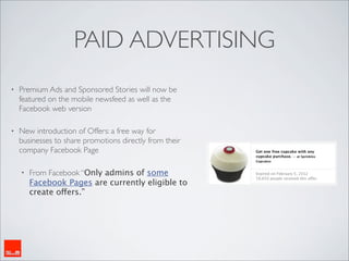 PAID ADVERTISING
•   Premium Ads and Sponsored Stories will now be
    featured on the mobile newsfeed as well as the
    Facebook web version

•   New introduction of Offers: a free way for
    businesses to share promotions directly from their
    company Facebook Page

    •   From Facebook “Only admins of some
        Facebook Pages are currently eligible to
        create offers.”
 