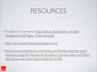 RESOURCES

• Facebook
         Overview: http://ads.ak.facebook.com/ads/
 FacebookAds/Pages_Overview.pdf

• http://www.learnfacebookpages.com/

• http://www.business2community.com/facebook/prep-your-
 business-page-for-facebook-timeline-5-lessons-learned-from-
 old-spice-and-other-big-brands-0141456
 