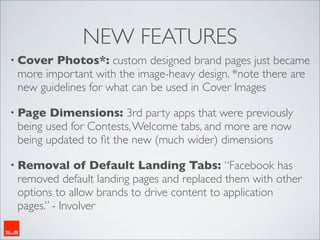 NEW FEATURES
• Cover  Photos*: custom designed brand pages just became
 more important with the image-heavy design. *note there are
 new guidelines for what can be used in Cover Images

• Page  Dimensions: 3rd party apps that were previously
 being used for Contests, Welcome tabs, and more are now
 being updated to ﬁt the new (much wider) dimensions

• Removal     of Default Landing Tabs: “Facebook has
 removed default landing pages and replaced them with other
 options to allow brands to drive content to application
 pages.” - Involver
 