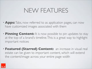 NEW FEATURES
• Apps: Tabs, now referred to as application pages, can now
 have customized images associated with them

• Pinning   Content: It is now possible to pin updates to stay
 at the top of a brand’s timeline. This is a great way to highlight
 important notices

• Featured   (Starred) Content: an increase in visual real
 estate can be given to important content, which will extend
 the content/image across your entire page width
 