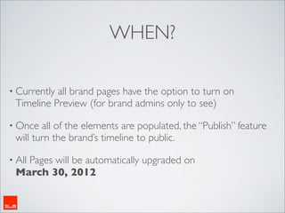 WHEN?

• Currentlyall brand pages have the option to turn on
 Timeline Preview (for brand admins only to see)

• Once  all of the elements are populated, the “Publish” feature
 will turn the brand’s timeline to public.

• All
   Pages will be automatically upgraded on
 March 30, 2012
 