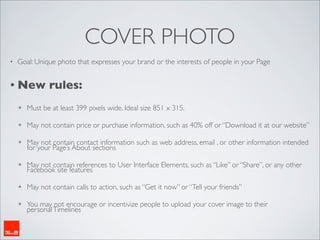 COVER PHOTO
•   Goal: Unique photo that expresses your brand or the interests of people in your Page


• New          rules:
    ✴   Must be at least 399 pixels wide. Ideal size 851 x 315.

    ✴   May not contain price or purchase information, such as 40% off or “Download it at our website”

    ✴   May not contain contact information such as web address, email , or other information intended
        for your Page’s About sections

    ✴   May not contain references to User Interface Elements, such as “Like” or “Share”, or any other
        Facebook site features

    ✴   May not contain calls to action, such as “Get it now” or “Tell your friends”

    ✴   You may not encourage or incentivize people to upload your cover image to their
        personal Timelines
 