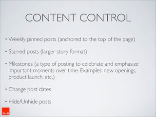 CONTENT CONTROL
• Weekly    pinned posts (anchored to the top of the page)

• Starred   posts (larger story format)

• Milestones(a type of posting to celebrate and emphasize
 important moments over time. Examples: new openings,
 product launch, etc.)

• Change    post dates

• Hide/Unhide    posts
 