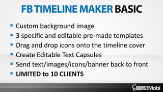  Custom background image
 3 specific and editable pre-made templates
 Drag and drop icons onto the timeline cover
 Create Editable Text Capsules
 Send text/images/icons/banner back to front
 LIMITED to 10 CLIENTS
 