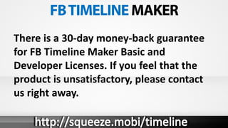 There is a 30-day money-back guarantee
for FB Timeline Maker Basic and
Developer Licenses. If you feel that the
product is unsatisfactory, please contact
us right away.
 