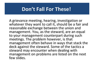 A grievance meeting, hearing, investigation or whatever they want to call it, should be a fair and reasonable exchange between the union and management. You, as the steward, are an equal to your management counterpart during such meetings. The problem however, is that management often behave in ways that stack the deck against the steward. Some of the tactics a steward may encounter when dealing with management on problems are listed on the next few slides. Don’t Fall For These!  