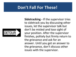 Sidetracking -  If the supervisor tries to sidetrack you by discussing other issues, let the supervisor talk but don’t be misled and lose sight of your position. After the supervisor finishes, politely but firmly return to the grievance and ask for an answer. Until you get an answer to the grievance, don’t discuss other issues with the supervisor. Don’t Fall For These!  