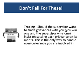 Trading -  Should the supervisor want to trade grievances with you (you win one and the supervisor wins one), insist on settling each grievance on its merits. This is the only way to handle every grievance you are involved in. Don’t Fall For These!  