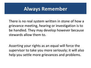 There is no real system written in stone of how a grievance meeting, hearing or investigation is to be handled. They may develop however because stewards allow them to.  Asserting your rights as an equal will force the supervisor to take you more seriously; it will also help you settle more grievances and problems. Always Remember 