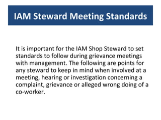 It is important for the IAM Shop Steward to set standards to follow during grievance meetings with management. The following are points for any steward to keep in mind when involved at a meeting, hearing or investigation concerning a complaint, grievance or alleged wrong doing of a co-worker. IAM Steward Meeting Standards 