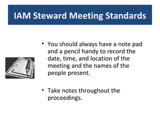 You should always have a note pad and a pencil handy to record the date, time, and location of the meeting and the names of the people present. Take notes throughout the proceedings. IAM Steward Meeting Standards 