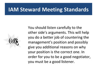 You should listen carefully to the other side’s arguments. This will help you do a better job of countering the management’s position and possibly give you additional reasons on why your position is the correct one. In order for you to be a good negotiator, you must be a good listener. IAM Steward Meeting Standards 
