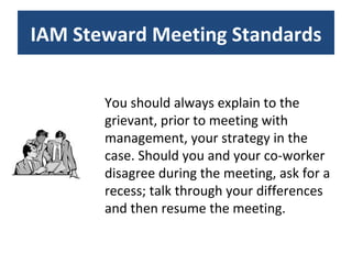 You should always explain to the grievant, prior to meeting with management, your strategy in the case. Should you and your co-worker disagree during the meeting, ask for a recess; talk through your differences and then resume the meeting. IAM Steward Meeting Standards 