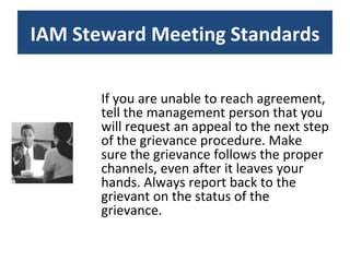 If you are unable to reach agreement, tell the management person that you will request an appeal to the next step of the grievance procedure. Make sure the grievance follows the proper channels, even after it leaves your hands. Always report back to the grievant on the status of the grievance. IAM Steward Meeting Standards 