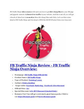 FB Traffic Ninja video course will teach you how to get dirt cheap likes to your FB page
and gigantic amount of almost free traffic to your website. And this is not all, you will get
a bunch of ideas how to monetize these dirt cheap likes and clicks. Let's see this review
detail of FB Traffic Ninja and Download 2 SPECIAL BONUS Packs (Value over $22,000)
FB Traffic Ninja Review - FB Traffic
Ninja Overview:
 Homepage: FB Traffic Ninja Official Site
 Product Name: FB Traffic Ninja
 Type of Product: Training Course
 Authors: Elviira Krebber
 Target niche: Facebook Marketing - Facebook Advertisement
 Official Price: $17
 Special Discount: 60%-OFF Discount (Limited Only)
 Bonuses: Yes! You will get 2 extremely giant bonus packs. Click to
see $6500 Bonuses pack and $9700 Bonuses pack!
 