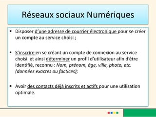 Réseaux sociaux Numériques
 Disposer d’une adresse de courrier électronique pour se créer
un compte au service choisi ;
 S’inscrire en se créant un compte de connexion au service
choisi et ainsi déterminer un profil d’utilisateur afin d’être
identifié, reconnu : Nom, prénom, âge, ville, photo, etc.
(données exactes ou factices);
 Avoir des contacts déjà inscrits et actifs pour une utilisation
optimale.
 