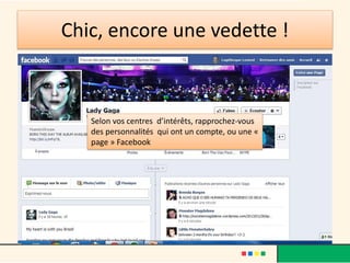 Chic, encore une vedette !
Selon vos centres d’intérêts, rapprochez-vous
des personnalités qui ont un compte, ou une «
page » Facebook
 