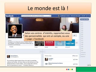 Le monde est là !
Selon vos centres d’intérêts, rapprochez-vous
des personnalités qui ont un compte, ou une
« page » Facebook
 