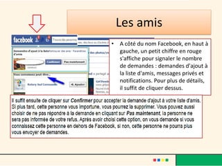 Les amis
• A côté du nom Facebook, en haut à
gauche, un petit chiffre en rouge
s'affiche pour signaler le nombre
de demandes : demandes d'ajout à
la liste d'amis, messages privés et
notifications. Pour plus de détails,
il suffit de cliquer dessus.
 