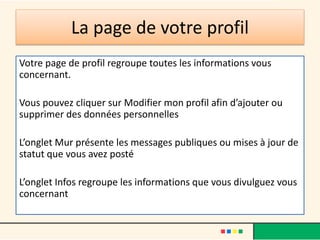 La page de votre profil
Votre page de profil regroupe toutes les informations vous
concernant.
Vous pouvez cliquer sur Modifier mon profil afin d’ajouter ou
supprimer des données personnelles
L’onglet Mur présente les messages publiques ou mises à jour de
statut que vous avez posté
L’onglet Infos regroupe les informations que vous divulguez vous
concernant
 