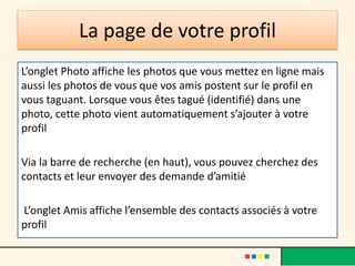 La page de votre profil
L’onglet Photo affiche les photos que vous mettez en ligne mais
aussi les photos de vous que vos amis postent sur le profil en
vous taguant. Lorsque vous êtes tagué (identifié) dans une
photo, cette photo vient automatiquement s’ajouter à votre
profil
Via la barre de recherche (en haut), vous pouvez cherchez des
contacts et leur envoyer des demande d’amitié
L’onglet Amis affiche l’ensemble des contacts associés à votre
profil
 