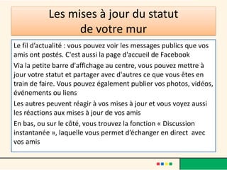 Les mises à jour du statut
de votre mur
Le fil d’actualité : vous pouvez voir les messages publics que vos
amis ont postés. C'est aussi la page d'accueil de Facebook
Via la petite barre d'affichage au centre, vous pouvez mettre à
jour votre statut et partager avec d'autres ce que vous êtes en
train de faire. Vous pouvez également publier vos photos, vidéos,
événements ou liens
Les autres peuvent réagir à vos mises à jour et vous voyez aussi
les réactions aux mises à jour de vos amis
En bas, ou sur le côté, vous trouvez la fonction « Discussion
instantanée », laquelle vous permet d’échanger en direct avec
vos amis
 