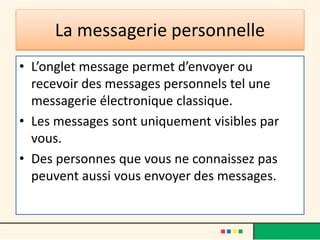 La messagerie personnelle
• L’onglet message permet d’envoyer ou
recevoir des messages personnels tel une
messagerie électronique classique.
• Les messages sont uniquement visibles par
vous.
• Des personnes que vous ne connaissez pas
peuvent aussi vous envoyer des messages.
 