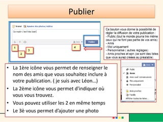 Publier
• La 1ère icône vous permet de renseigner le
nom des amis que vous souhaitez inclure à
votre publication. ( je suis avec Léon…)
• La 2ème icône vous permet d'indiquer où
vous vous trouvez.
• Vous pouvez utiliser les 2 en même temps
• Le 3è vous permet d’ajouter une photo
 