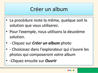 Créer un album
• La procédure reste la même, quelque soit la
solution que vous utiliserez.
• Pour l'exemple, nous utilisons la deuxième
solution.
• - Cliquez sur Créer un album photo
• - Choisissez dans l'explorateur qui s'ouvre les
photos qui composeront votre album
• -Cliquez ensuite sur Ouvrir
 