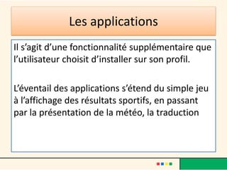 Les applications
Il s’agit d’une fonctionnalité supplémentaire que
l’utilisateur choisit d’installer sur son profil.
L’éventail des applications s’étend du simple jeu
à l’affichage des résultats sportifs, en passant
par la présentation de la météo, la traduction
 