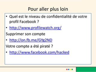 Pour aller plus loin
• Quel est le niveau de confidentialité de votre
profil Facebook ?
• http://www.profilewatch.org/
Supprimer son compte
• http://on.fb.me/GYg2ND
Votre compte a été piraté ?
• http://www.facebook.com/hacked
 