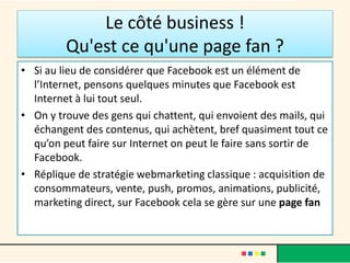 Le côté business !
Qu'est ce qu'une page fan ?
• Si au lieu de considérer que Facebook est un élément de
l’Internet, pensons quelques minutes que Facebook est
Internet à lui tout seul.
• On y trouve des gens qui chattent, qui envoient des mails, qui
échangent des contenus, qui achètent, bref quasiment tout ce
qu’on peut faire sur Internet on peut le faire sans sortir de
Facebook.
• Réplique de stratégie webmarketing classique : acquisition de
consommateurs, vente, push, promos, animations, publicité,
marketing direct, sur Facebook cela se gère sur une page fan
 