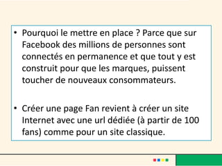 • Pourquoi le mettre en place ? Parce que sur
Facebook des millions de personnes sont
connectés en permanence et que tout y est
construit pour que les marques, puissent
toucher de nouveaux consommateurs.
• Créer une page Fan revient à créer un site
Internet avec une url dédiée (à partir de 100
fans) comme pour un site classique.
 