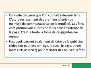 • On invite des gens que l’on connaît à devenir fans.
C’est le recrutement des premiers clients (ou
membre de communauté selon le modèle). Ces fans
vont promouvoir auprès de leurs amis l’existence de
la page. C’est là toute la force de ce gigantesque
réseau.
• Facebook permet également de faire de la publicité
ciblée (on peut choisir l’âge, le sexe, le pays, et des
mots clefs associés) pour recruter des nouveaux fans.
 