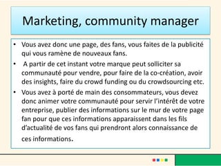 Marketing, community manager
• Vous avez donc une page, des fans, vous faites de la publicité
qui vous ramène de nouveaux fans.
• A partir de cet instant votre marque peut solliciter sa
communauté pour vendre, pour faire de la co-création, avoir
des insights, faire du crowd funding ou du crowdsourcing etc.
• Vous avez à porté de main des consommateurs, vous devez
donc animer votre communauté pour servir l’intérêt de votre
entreprise, publier des informations sur le mur de votre page
fan pour que ces informations apparaissent dans les fils
d’actualité de vos fans qui prendront alors connaissance de
ces informations.
 