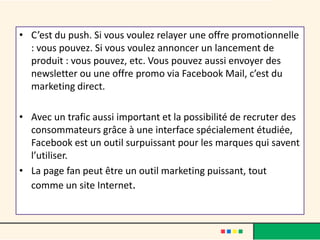 • C’est du push. Si vous voulez relayer une offre promotionnelle
: vous pouvez. Si vous voulez annoncer un lancement de
produit : vous pouvez, etc. Vous pouvez aussi envoyer des
newsletter ou une offre promo via Facebook Mail, c’est du
marketing direct.
• Avec un trafic aussi important et la possibilité de recruter des
consommateurs grâce à une interface spécialement étudiée,
Facebook est un outil surpuissant pour les marques qui savent
l’utiliser.
• La page fan peut être un outil marketing puissant, tout
comme un site Internet.
 