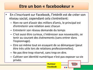 Etre un bon « facebookeur »
• En s’inscrivant sur Facebook, l’intérêt est de créer son
réseau social, cependant cela s’entretient:
– Rien ne sert d’avoir des milliers d’amis, le principal est
d’entretenir une relation avec chacun
– Entretenir son réseau demande du temps
– C’est aussi être curieux, s’intéresser aux nouveautés, se
tenir au courant des événements (sans entrer dans
l’espionnage).
– Etre soi même tout en essayant de se démarquer (peut
être très utile lors de relations professionnelles).
– Ne pas être trop réservé, sans trop en dire.
– Cultiver son identité numérique n’est pas exposer sa vie
privée.
Humour
Facebook
 